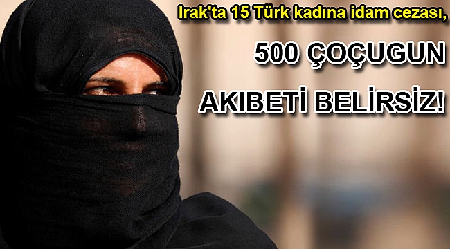 Irak'ta 15 Türk kadına idam cezası, 500 çocuğun akıbeti belirsiz!