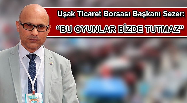 Uşak Ticaret Borsası Başkanı Sezer: “Bu oyunlar bizde tutmaz”