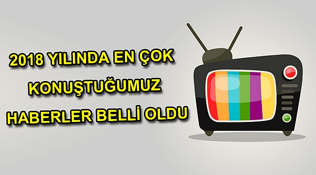 2018 YILINDA EN ÇOK KONUŞTUĞUMUZ HABERLER BELLİ OLDU