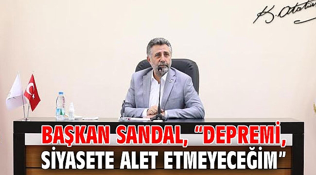 BAŞKAN SANDAL, “DEPREMİ, SİYASETE ALET ETMEYECEĞİM”