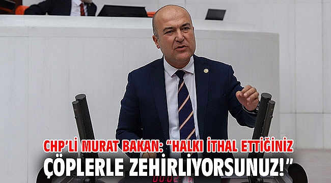 CHP’li Murat Bakan: “Halkı ithal ettiğiniz çöplerle zehirliyorsunuz!”