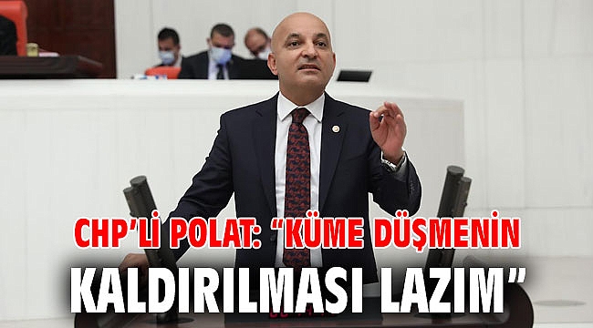 CHP’li POLAT: “KÜME DÜŞMENİN KALDIRILMASI LAZIM”