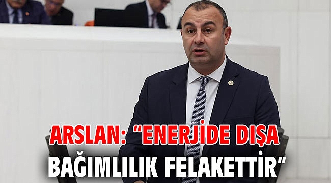 ARSLAN: “ENERJİDE DIŞA BAĞIMLILIK FELAKETTİR”