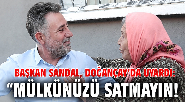 Başkan Sandal, Doğançay’da uyardı: “Mülkünüzü satmayın!
