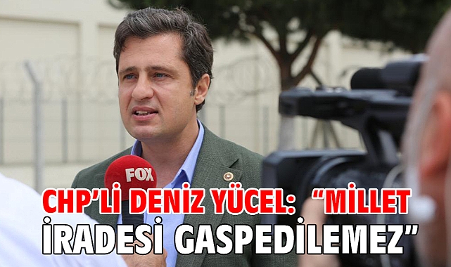 CHP’Lİ DENİZ YÜCEL: “MİLLET İRADESİ GASPEDİLEMEZ”