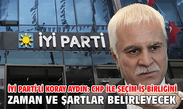 İYİ Parti'li Koray Aydın: CHP ile seçim iş birliğini zaman ve şartlar belirleyecek