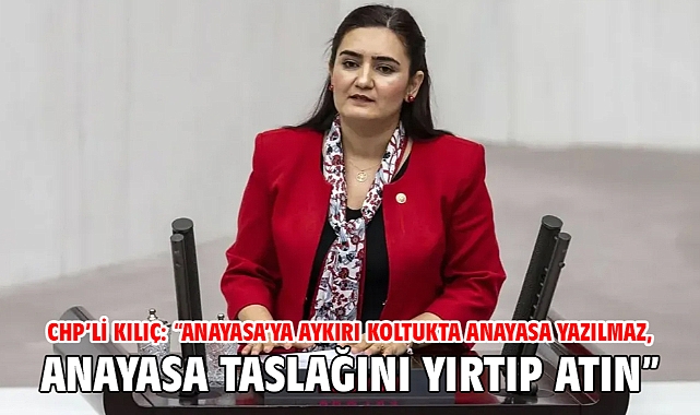 CHP’li Kılıç: “Anayasa’ya Aykırı Koltukta Anayasa Yazılmaz, Anayasa Taslağını Yırtıp Atın”