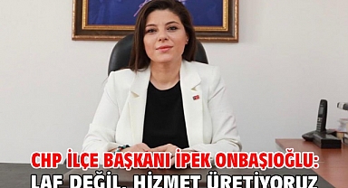 CHP İLÇE BAŞKANI İPEK ONBAŞIOĞLU: LAF DEĞİL, HİZMET ÜRETİYORUZ!