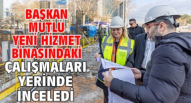 Başkan Mutlu yeni hizmet binasındaki çalışmaları yerinde inceledi