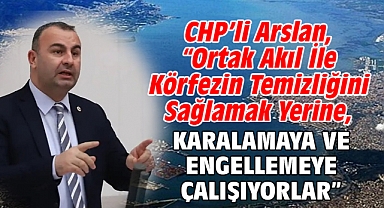 CHP’li Arslan, “Ortak Akıl İle Körfezin Temizliğini Sağlamak Yerine, Karalamaya Ve Engellemeye Çalışıyorlar”