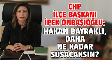 CHP İLÇE BAŞKANI İPEK ONBAŞIOĞLU: HAKAN BAYRAKLI, DAHA NE KADAR SUSACAKSIN?