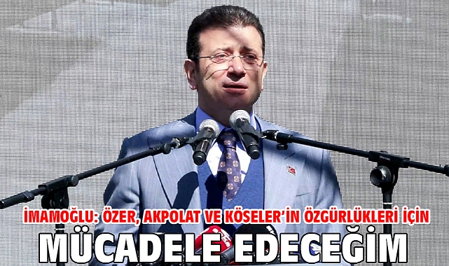 İmamoğlu: Özer, Akpolat ve Köseler’in özgürlükleri için mücadele edeceğim