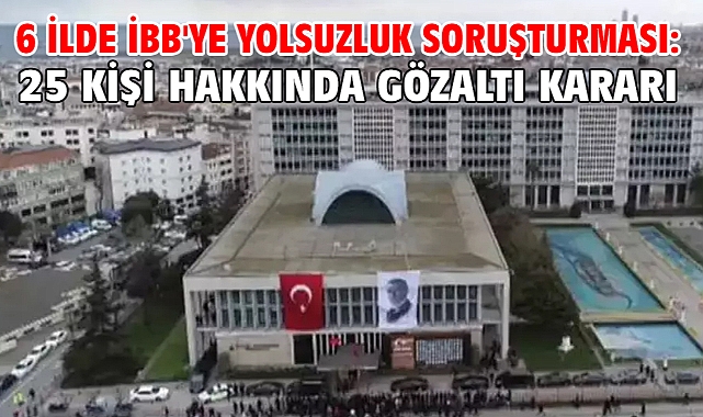 6 ilde İBB'ye yolsuzluk soruşturması: 25 kişi hakkında gözaltı kararı