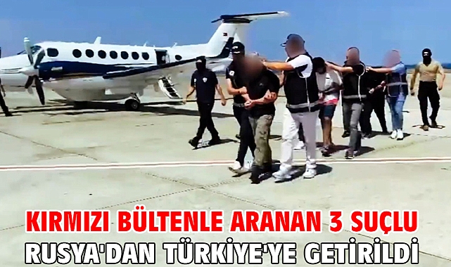 Kırmızı bültenle aranan 3 suçlu Rusya'dan Türkiye'ye getirildi