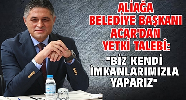 Aliağa Belediye Başkanı Acar'dan yetki talebi: