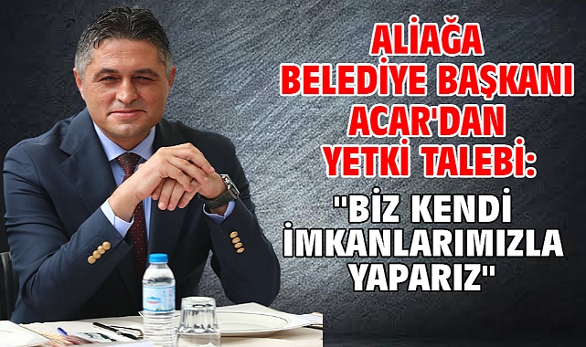 Aliağa Belediye Başkanı Acar'dan yetki talebi: