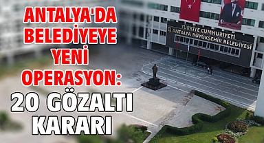 Antalya'da belediyeye yeni operasyon: 20 gözaltı kararı