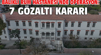 Balıklı Rum Hastanesi'nde operasyon:7 gözaltı kararı