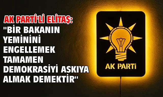 AK Parti'li Elitaş: ''Bir bakanın yeminini engellemek tamamen demokrasiyi askıya almak demektir''