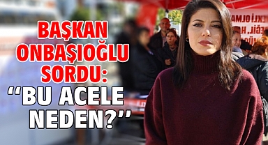 Başkan Onbaşıoğlu Sordu: ‘‘Bu Acele Neden?’’