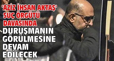 'Aziz İhsan Aktaş' suç örgütü davasında duruşmanın görülmesine devam edilecek