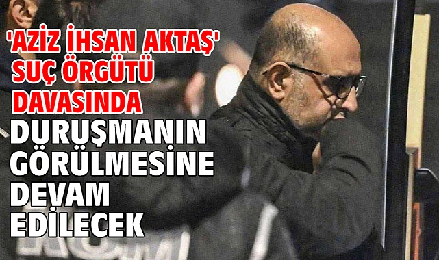 'Aziz İhsan Aktaş' suç örgütü davasında duruşmanın görülmesine devam edilecek