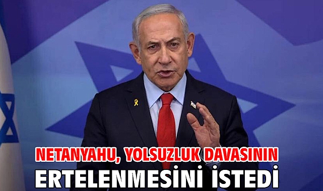 Netanyahu, yolsuzluk davasının ertelenmesini istedi