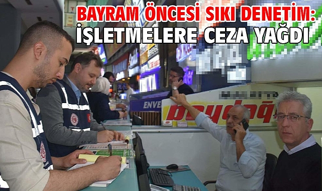 Bayram öncesi sıkı denetim: İşletmelere ceza yağdı
