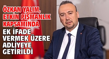 Özkan Yalım, etkin pişmanlık kapsamında ek ifade vermek üzere adliyeye getirildi