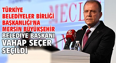 Türkiye Belediyeler Birliği Başkanlığı'na Mersin Büyükşehir Belediye Başkanı Vahap Seçer seçildi