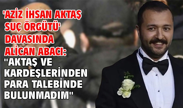 'Aziz İhsan Aktaş suç örgütü' davasında Alican Abacı: