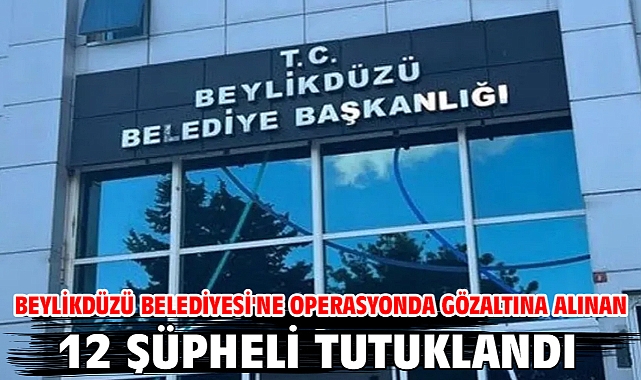 Beylikdüzü Belediyesi'ne operasyonda gözaltına alınan 12 şüpheli tutuklandı