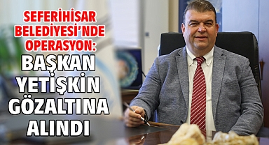 Seferihisar Belediyesi’nde operasyon: Başkan Yetişkin gözaltına alındı