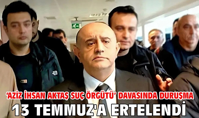 ‘Aziz İhsan Aktaş Suç Örgütü’ davasında duruşma 13 Temmuz'a ertelendi