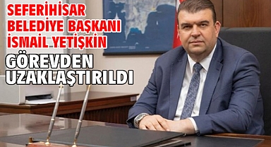 Seferihisar Belediye Başkanı İsmail Yetişkin görevden uzaklaştırıldı