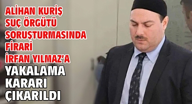 Alihan Kuriş Suç Örgütü Soruşturmasında firari İrfan Yılmaz’a yakalama kararı çıkarıldı