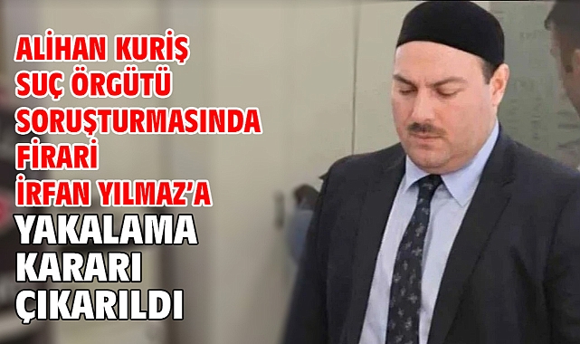Alihan Kuriş Suç Örgütü Soruşturmasında firari İrfan Yılmaz’a yakalama kararı çıkarıldı