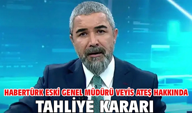 Habertürk eski Genel Müdürü Veyis Ateş hakkında tahliye kararı