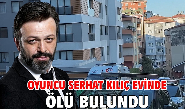 Oyuncu Serhat Kılıç evinde ölü bulundu