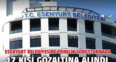 Esenyurt Belediyesine yönelik soruşturmada 17 kişi gözaltına alındı