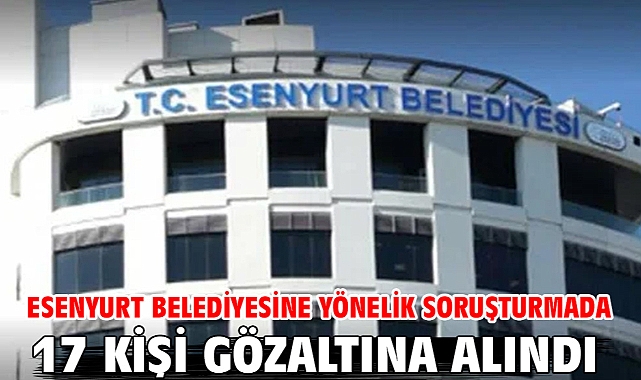 Esenyurt Belediyesine yönelik soruşturmada 17 kişi gözaltına alındı