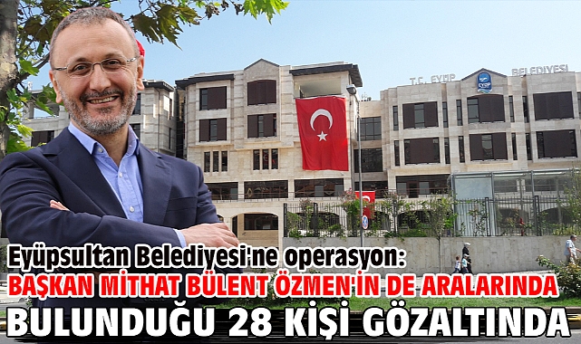 Eyüpsultan Belediyesi'ne operasyon: Başkan Mithat Bülent Özmen'in de aralarında bulunduğu 28 kişi gözaltında