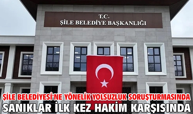 Şile Belediyesi'ne yönelik yolsuzluk soruşturmasında sanıklar ilk kez hakim karşısında